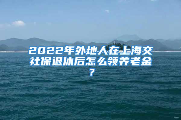 2022年外地人在上海交社保退休后怎么領(lǐng)養(yǎng)老金？