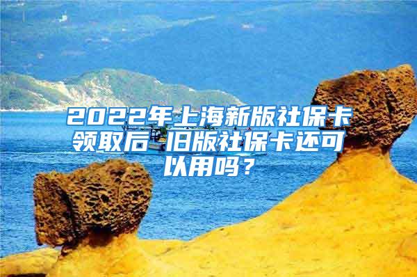 2022年上海新版社保卡領(lǐng)取后 舊版社?？ㄟ€可以用嗎？