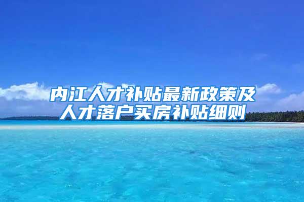 內(nèi)江人才補貼最新政策及人才落戶買房補貼細則