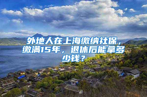 外地人在上海繳納社保，繳滿15年，退休后能拿多少錢？