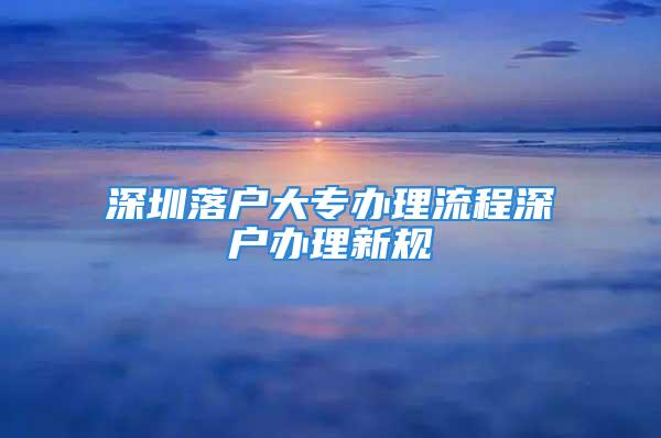 深圳落戶大專辦理流程深戶辦理新規(guī)