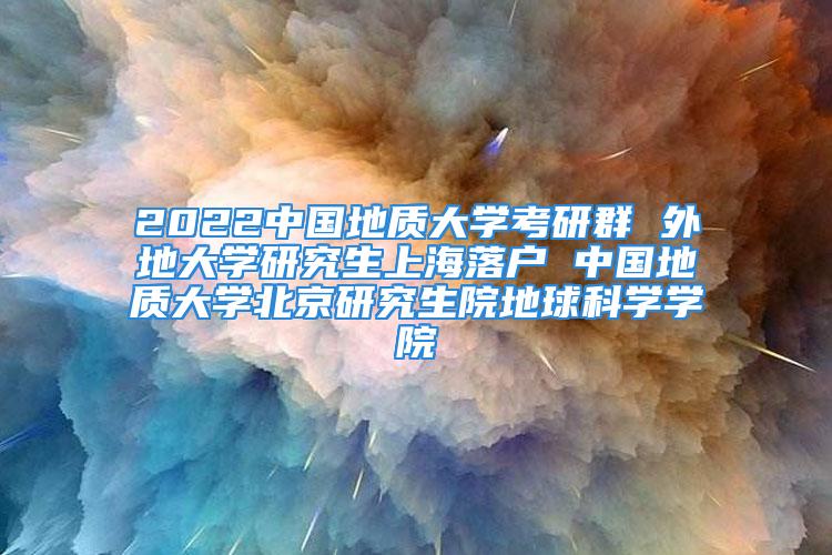 2022中國地質(zhì)大學(xué)考研群 外地大學(xué)研究生上海落戶 中國地質(zhì)大學(xué)北京研究生院地球科學(xué)學(xué)院