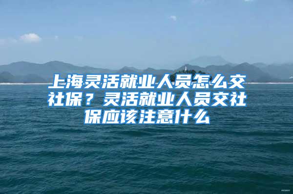 上海靈活就業(yè)人員怎么交社保？靈活就業(yè)人員交社保應該注意什么