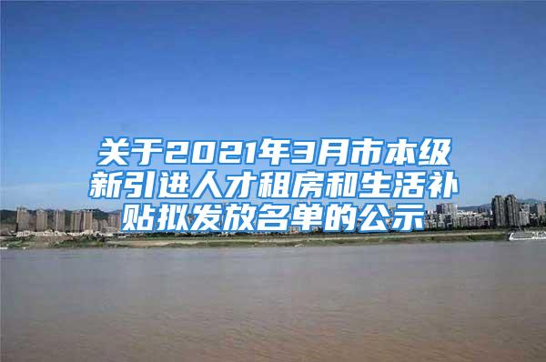 關(guān)于2021年3月市本級新引進人才租房和生活補貼擬發(fā)放名單的公示