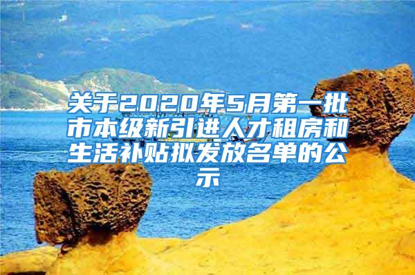 關于2020年5月第一批市本級新引進人才租房和生活補貼擬發(fā)放名單的公示