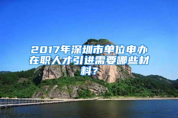 2017年深圳市單位申辦在職人才引進(jìn)需要哪些材料？