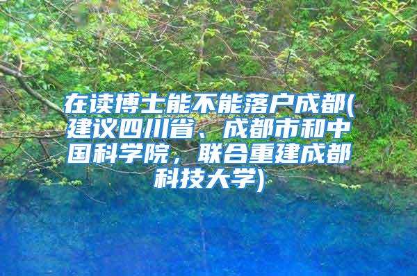 在讀博士能不能落戶成都(建議四川省、成都市和中國科學(xué)院，聯(lián)合重建成都科技大學(xué))