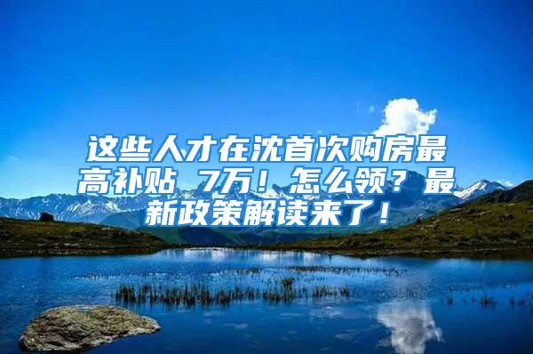 這些人才在沈首次購(gòu)房最高補(bǔ)貼 7萬(wàn)！怎么領(lǐng)？最新政策解讀來(lái)了！