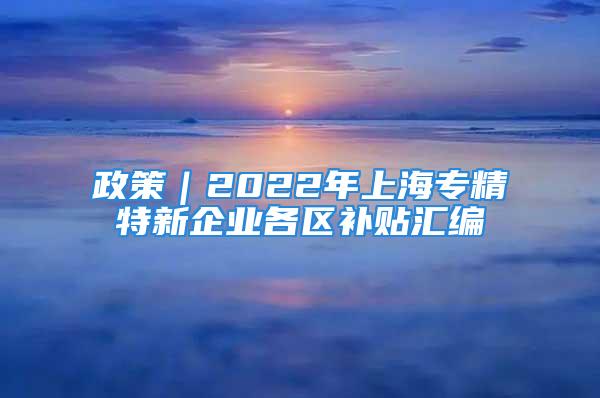 政策｜2022年上海專精特新企業(yè)各區(qū)補(bǔ)貼匯編