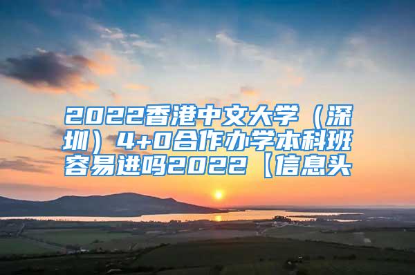 2022香港中文大學(xué)（深圳）4+0合作辦學(xué)本科班容易進(jìn)嗎2022【信息頭