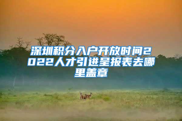 深圳積分入戶開放時間2022人才引進呈報表去哪里蓋章