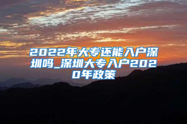 2022年大專還能入戶深圳嗎_深圳大專入戶2020年政策