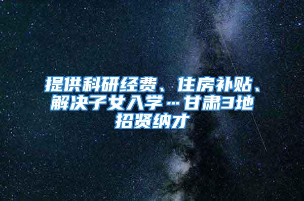 提供科研經(jīng)費、住房補貼、解決子女入學…甘肅3地招賢納才