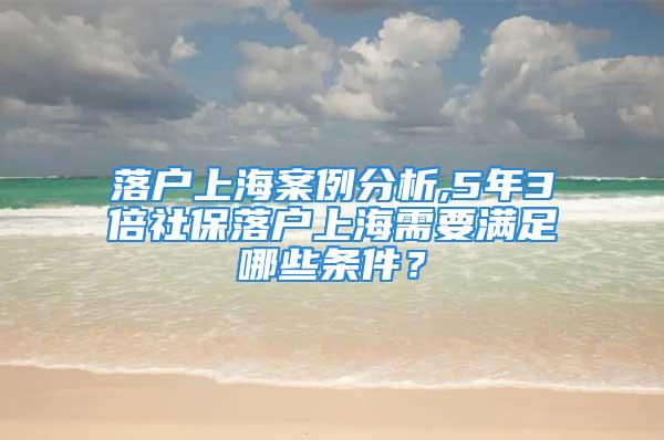 落戶上海案例分析,5年3倍社保落戶上海需要滿足哪些條件？