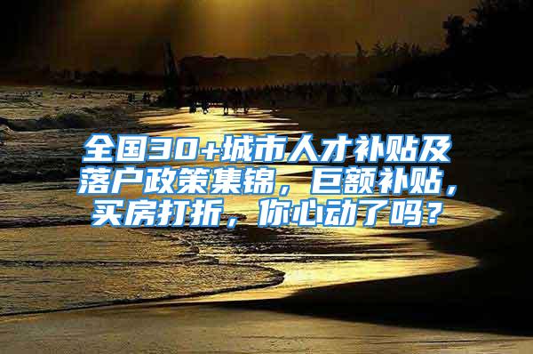 全國30+城市人才補貼及落戶政策集錦，巨額補貼，買房打折，你心動了嗎？