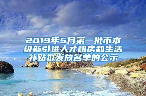 2019年5月第一批市本級新引進人才租房和生活補貼擬發(fā)放名單的公示