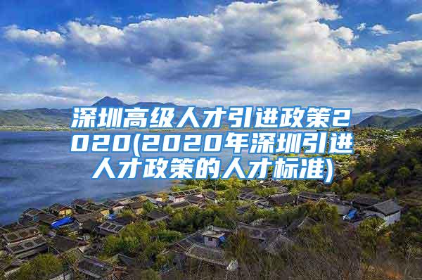 深圳高級(jí)人才引進(jìn)政策2020(2020年深圳引進(jìn)人才政策的人才標(biāo)準(zhǔn))