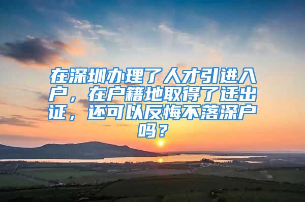 在深圳辦理了人才引進入戶，在戶籍地取得了遷出證，還可以反悔不落深戶嗎？