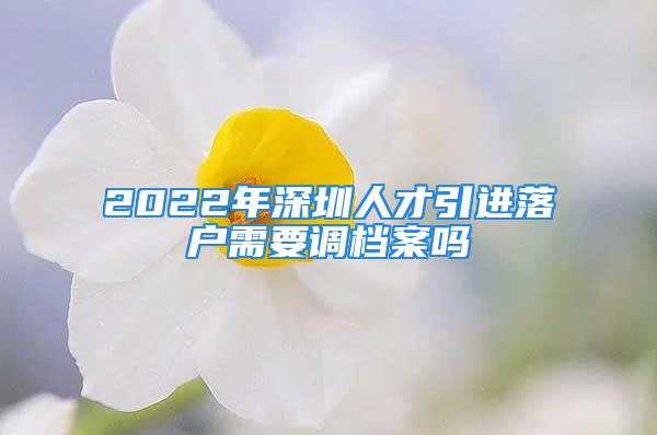 2022年深圳人才引進(jìn)落戶需要調(diào)檔案嗎