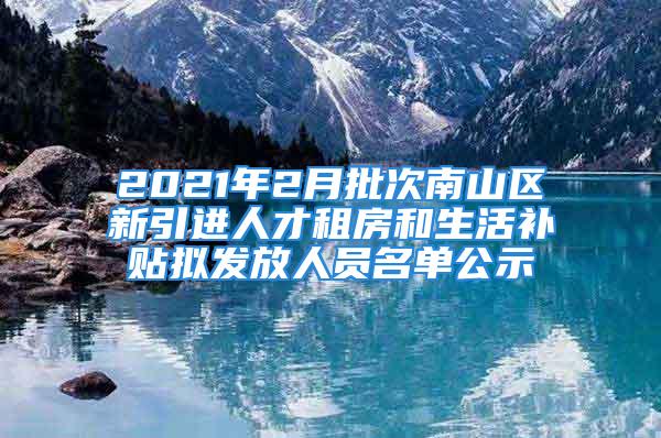 2021年2月批次南山區(qū)新引進人才租房和生活補貼擬發(fā)放人員名單公示