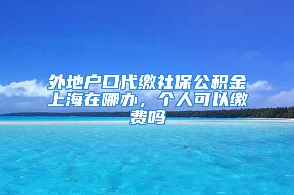 外地戶口代繳社保公積金上海在哪辦，個(gè)人可以繳費(fèi)嗎