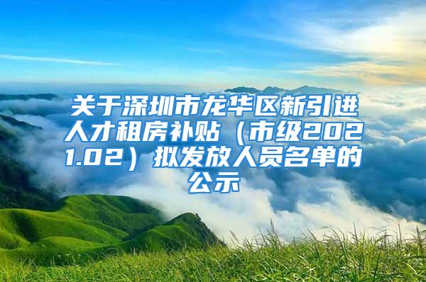 關于深圳市龍華區(qū)新引進人才租房補貼（市級2021.02）擬發(fā)放人員名單的公示