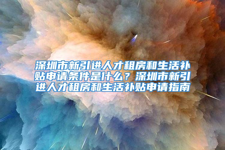 深圳市新引進人才租房和生活補貼申請條件是什么？深圳市新引進人才租房和生活補貼申請指南