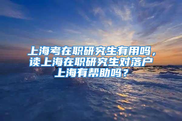 上海考在職研究生有用嗎，讀上海在職研究生對落戶上海有幫助嗎？