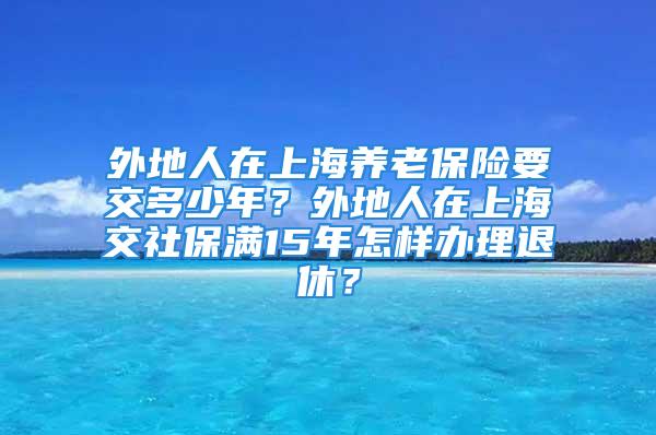 外地人在上海養(yǎng)老保險(xiǎn)要交多少年？外地人在上海交社保滿15年怎樣辦理退休？