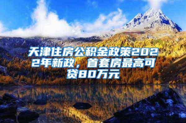 天津住房公積金政策2022年新政，首套房最高可貸80萬元