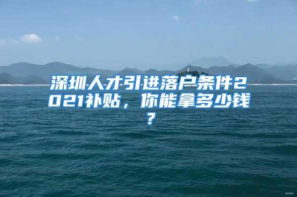 深圳人才引進(jìn)落戶條件2021補(bǔ)貼，你能拿多少錢？