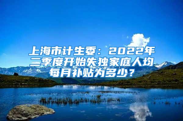 上海市計生委：2022年二季度開始失獨家庭人均每月補貼為多少？