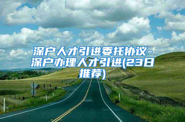 深戶人才引進委托協(xié)議-深戶辦理人才引進(23日推薦)