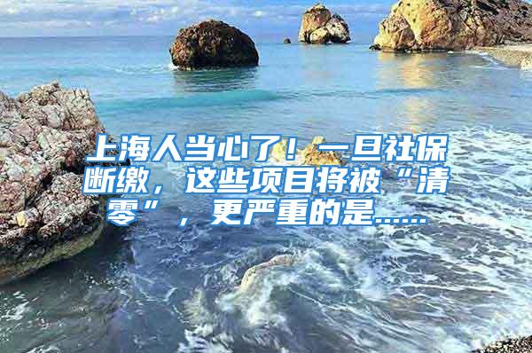 上海人當心了！一旦社保斷繳，這些項目將被“清零”，更嚴重的是......