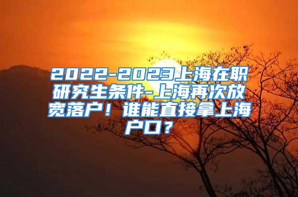 2022-2023上海在職研究生條件-上海再次放寬落戶！誰能直接拿上海戶口？