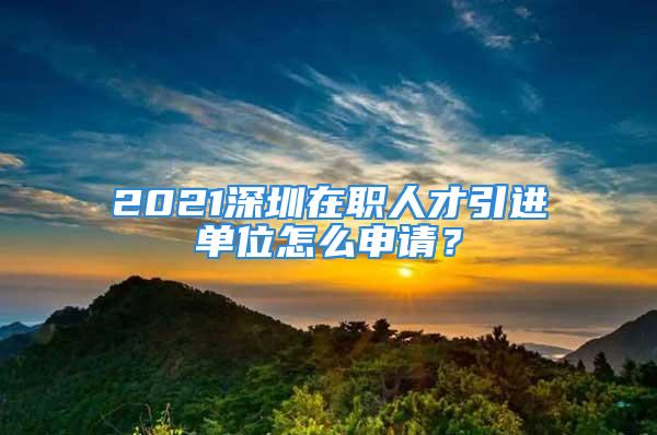 2021深圳在職人才引進單位怎么申請？