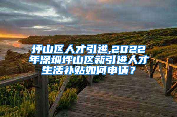 坪山區(qū)人才引進(jìn),2022年深圳坪山區(qū)新引進(jìn)人才生活補(bǔ)貼如何申請？