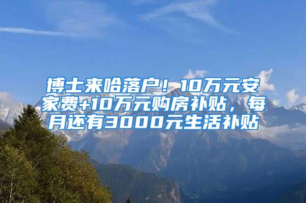 博士來哈落戶！10萬元安家費+10萬元購房補(bǔ)貼，每月還有3000元生活補(bǔ)貼↘