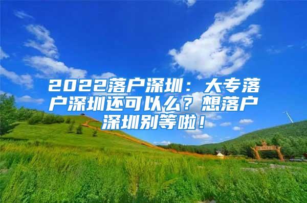 2022落戶深圳：大專落戶深圳還可以么？想落戶深圳別等啦！