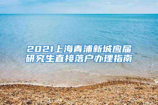 2021上海青浦新城應屆研究生直接落戶辦理指南