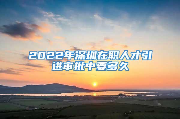 2022年深圳在職人才引進審批中要多久