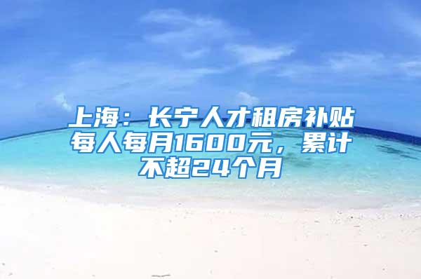 上海：長(zhǎng)寧人才租房補(bǔ)貼每人每月1600元，累計(jì)不超24個(gè)月