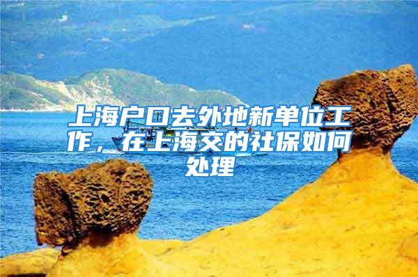 上海戶口去外地新單位工作，在上海交的社保如何處理