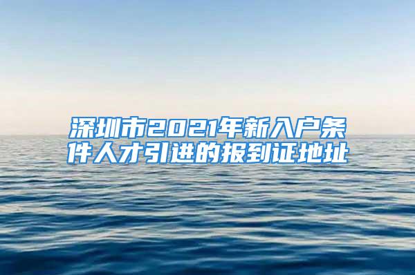 深圳市2021年新入戶(hù)條件人才引進(jìn)的報(bào)到證地址