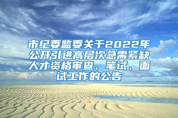 市紀委監(jiān)委關于2022年公開引進高層次急需緊缺人才資格審查、筆試、面試工作的公告