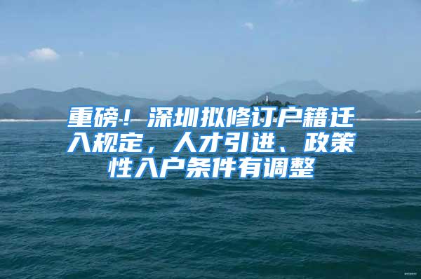 重磅！深圳擬修訂戶籍遷入規(guī)定，人才引進、政策性入戶條件有調整