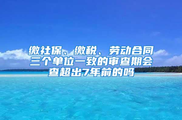 繳社保、繳稅、勞動合同三個單位一致的審查期會查超出7年前的嗎