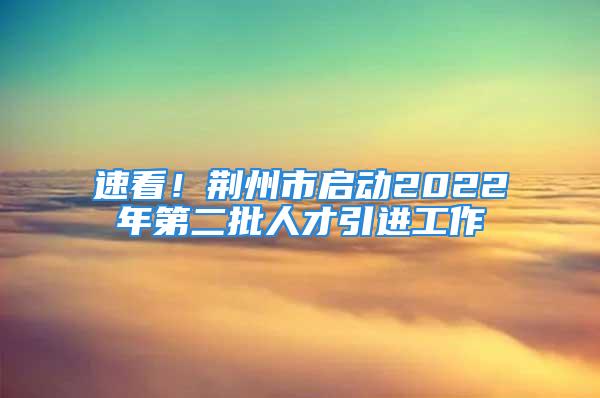 速看！荊州市啟動(dòng)2022年第二批人才引進(jìn)工作