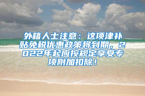 外籍人士注意：這項(xiàng)津補(bǔ)貼免稅優(yōu)惠政策將到期，2022年起應(yīng)按規(guī)定享受專項(xiàng)附加扣除！