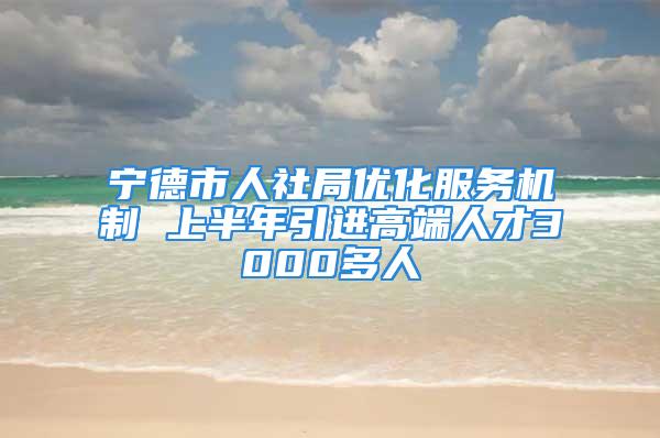 寧德市人社局優(yōu)化服務(wù)機制 上半年引進高端人才3000多人